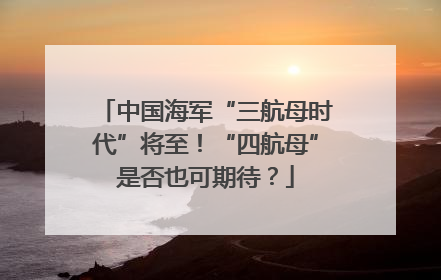 中国海军“三航母时代”将至！“四航母”是否也可期待？