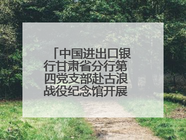 中国进出口银行甘肃省分行第四党支部赴古浪战役纪念馆开展主题党日活动