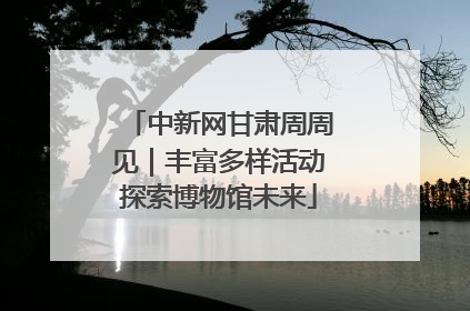 中新网甘肃周周见｜丰富多样活动探索博物馆未来