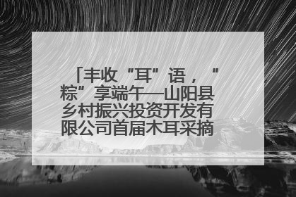 丰收“耳”语，“粽”享端午—山阳县乡村振兴投资开发有限公司首届木耳采摘活动盛大启幕