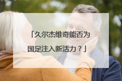 久尔杰维奇能否为国足注入新活力？