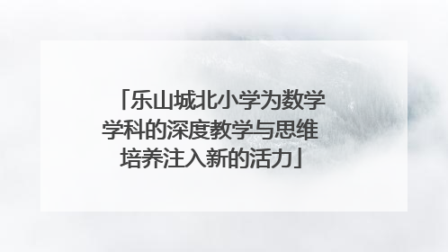 乐山城北小学为数学学科的深度教学与思维培养注入新的活力