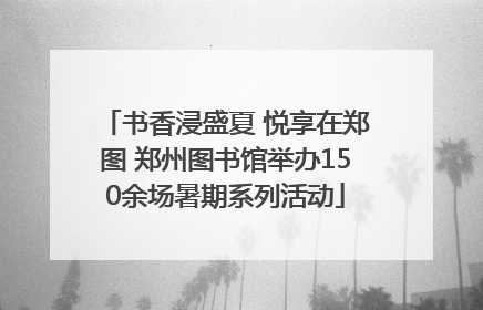 书香浸盛夏 悦享在郑图 郑州图书馆举办150余场暑期系列活动