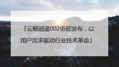 云鲸逍遥002重磅发布，以用户需求驱动行业技术革命