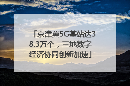 京津冀5G基站达38.3万个，三地数字经济协同创新加速