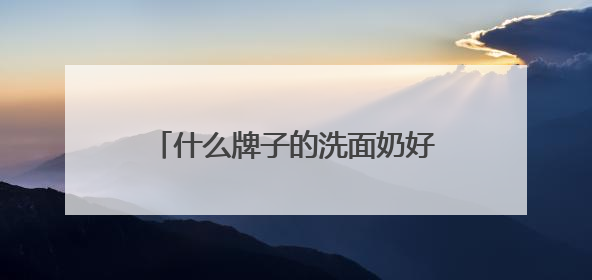 什么牌子的洗面奶好用？2025年十大热门洗面奶好用品牌