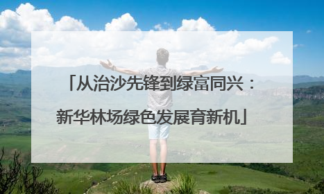 从治沙先锋到绿富同兴：新华林场绿色发展育新机