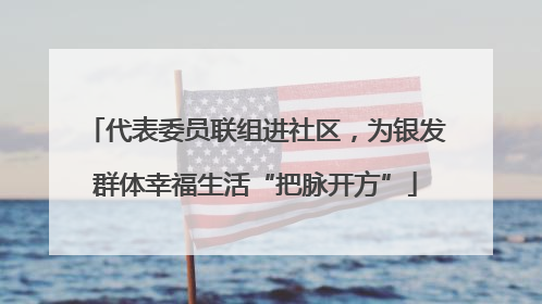 代表委员联组进社区，为银发群体幸福生活“把脉开方”