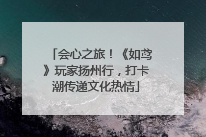 会心之旅！《如鸢》玩家扬州行，打卡潮传递文化热情