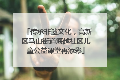 传承非遗文化，高新区马山街道海越社区儿童公益课堂再添彩