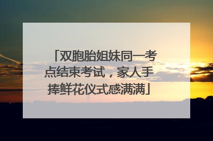 双胞胎姐妹同一考点结束考试，家人手捧鲜花仪式感满满