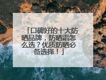 口碑好的十大防晒品牌，防晒霜怎么选？优质防晒必备选择！