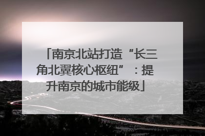 南京北站打造“长三角北翼核心枢纽”：提升南京的城市能级