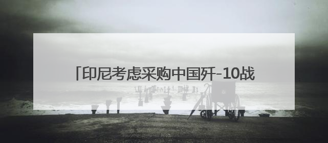 印尼考虑采购中国歼-10战斗机，正评估性能与成本优势