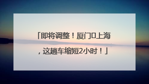 即将调整！厦门⇌上海，这趟车缩短2小时！