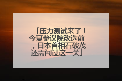 压力测试来了！今夏参议院改选前，日本首相石破茂还需闯过这一关
