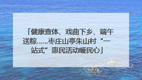 健康查体、戏曲下乡、端午送粽……枣庄山亭朱山村“一站式”惠民活动暖民心
