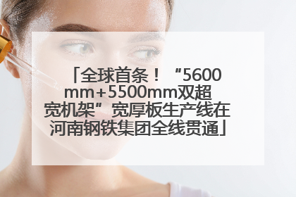 全球首条！“5600mm+5500mm双超宽机架”宽厚板生产线在河南钢铁集团全线贯通