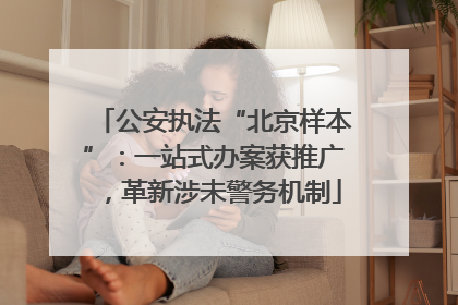 公安执法“北京样本”：一站式办案获推广，革新涉未警务机制
