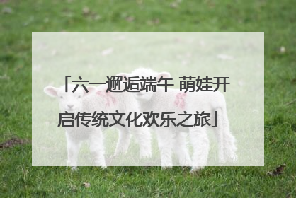六一邂逅端午 萌娃开启传统文化欢乐之旅
