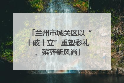 兰州市城关区以“十破十立”重塑彩礼、殡葬新风尚
