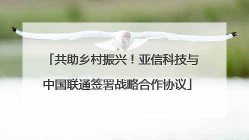 共助乡村振兴！亚信科技与中国联通签署战略合作协议