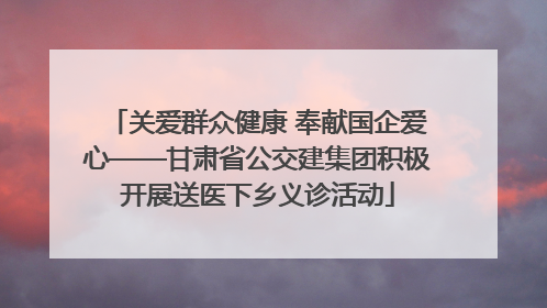 关爱群众健康 奉献国企爱心——甘肃省公交建集团积极开展送医下乡义诊活动