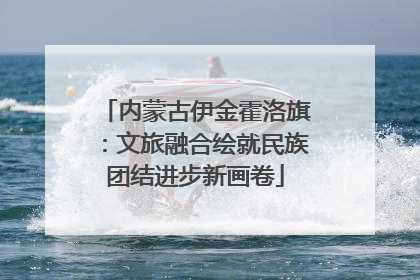 内蒙古伊金霍洛旗：文旅融合绘就民族团结进步新画卷