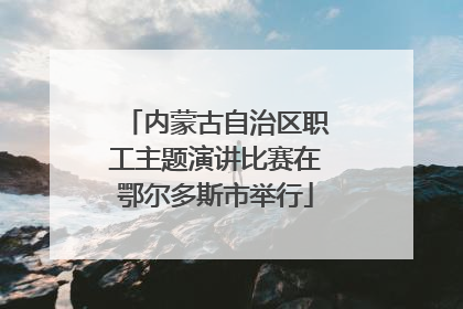 内蒙古自治区职工主题演讲比赛在鄂尔多斯市举行