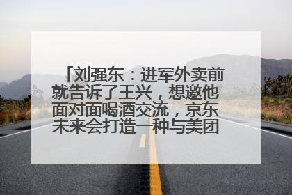 刘强东：进军外卖前就告诉了王兴，想邀他面对面喝酒交流，京东未来会打造一种与美团不同的商业模式