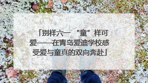 别样六一 “童”样可爱——在青岛爱迪学校感受爱与童真的双向奔赴