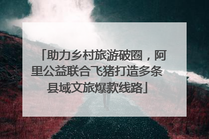助力乡村旅游破圈，阿里公益联合飞猪打造多条县域文旅爆款线路