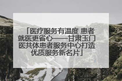 医疗服务有温度 患者就医更省心——甘肃玉门医共体患者服务中心打造优质服务新名片