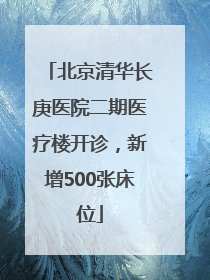 北京清华长庚医院二期医疗楼开诊，新增500张床位