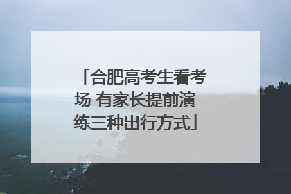 合肥高考生看考场 有家长提前演练三种出行方式