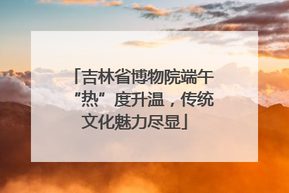 吉林省博物院端午“热”度升温，传统文化魅力尽显