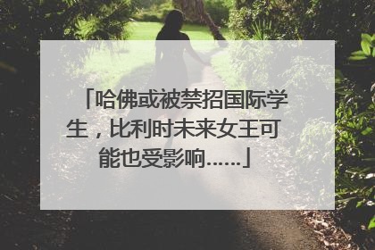 哈佛或被禁招国际学生，比利时未来女王可能也受影响……