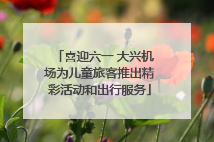 喜迎六一 大兴机场为儿童旅客推出精彩活动和出行服务
