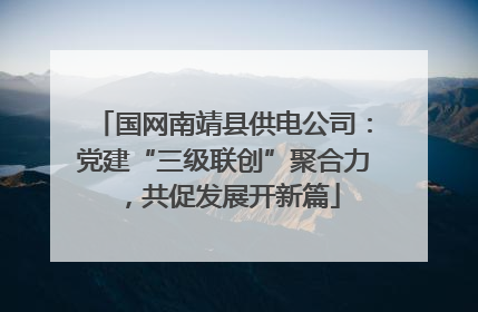 国网南靖县供电公司：党建“三级联创”聚合力，共促发展开新篇