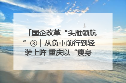 国企改革“头雁领航”③｜从负重前行到轻装上阵 重庆以“瘦身”谋“健体”
