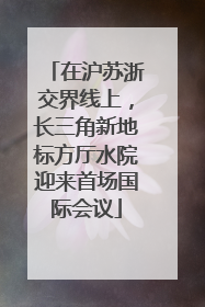 在沪苏浙交界线上，长三角新地标方厅水院迎来首场国际会议