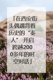 在西安街头偶遇背着历史的“秦人” 开启跨越2000多年的时空对话