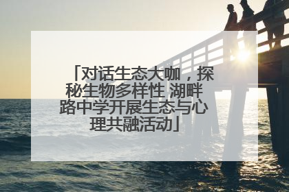 对话生态大咖，探秘生物多样性 湖畔路中学开展生态与心理共融活动