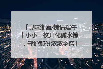 寻味浙里·粽情端午丨小小一枚开化碱水粽，守护那份浓浓乡情