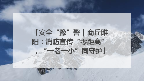安全“豫”警｜商丘睢阳：消防宣传“零距离”，“一老一小”同守护