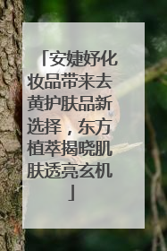 安婕妤化妆品带来去黄护肤品新选择，东方植萃揭晓肌肤透亮玄机