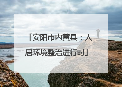 安阳市内黄县：人居环境整治进行时