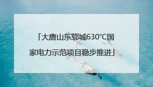 大唐山东郓城630℃国家电力示范项目稳步推进