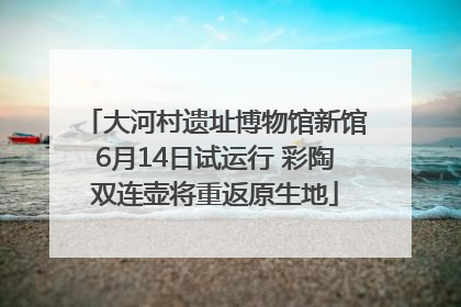 大河村遗址博物馆新馆6月14日试运行 彩陶双连壶将重返原生地