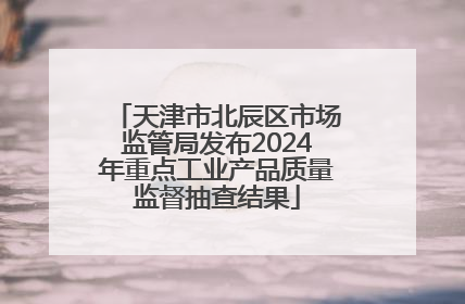 天津市北辰区市场监管局发布2024年重点工业产品质量监督抽查结果